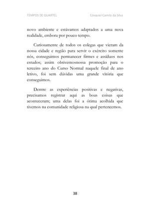 TEMPOS DE QUARTEL Ezequiel Camilo da Silva
38
novo ambiente e estávamos adaptados a uma nova
realidade, embora por pouco tempo.
Curiosamente de todos os colegas que vieram da
nossa cidade e região para servir o exército somente
nós, conseguimos permanecer firmes e assíduos nos
estudos; assim obtivemosnossa promoção para o
terceiro ano do Curso Normal naquele final de ano
letivo, foi sem dúvidas uma grande vitória que
conseguimos.
Dentre as experiências positivas e negativas,
precisamos registrar aqui as boas coisas que
aconteceram; uma delas foi a ótima acolhida que
tivemos na comunidade religiosa na qual pertencemos.
 