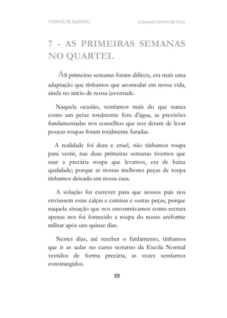 TEMPOS DE QUARTEL Ezequiel Camilo da Silva
39
7 - AS PRIMEIRAS SEMANAS
NO QUARTEL
As primeiras semanas foram difíceis, era mais uma
adaptação que tínhamos que acomodar em nossa vida,
ainda no início de nossa juventude.
Naquela ocasião, sentíamos mais do que nunca
fundamentadas nos conselhos que nos deram de levar
poucas roupas foram totalmente furadas.
A realidade foi dura e cruel, não tínhamos roupa
para vestir, nas duas primeiras semanas tivemos que
usar a precária roupa que levamos, era de baixa
qualidade; porque as nossas melhores peças de roupa
tínhamos deixado em nossa casa.
A solução foi escrever para que nossos pais nos
enviassem estas calças e camisas e outras peças, porque
naquela situação que nos encontrávamos como recruta
apenas nos foi fornecido a roupa do nosso uniforme
militar após uns quinze dias.
Nestes dias, até receber o fardamento, tínhamos
que ir as aulas no curso noturno da Escola Normal
vestidos de forma precária, as vezes sentíamos
constrangidos.
 