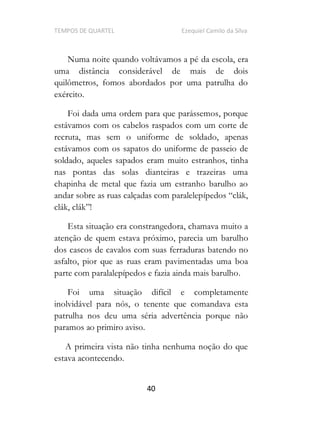 TEMPOS DE QUARTEL Ezequiel Camilo da Silva
40
Numa noite quando voltávamos a pé da escola, era
uma distância considerável de mais de dois
quilômetros, fomos abordados por uma patrulha do
exército.
Foi dada uma ordem para que parássemos, porque
estávamos com os cabelos raspados com um corte de
recruta, mas sem o uniforme de soldado, apenas
estávamos com os sapatos do uniforme de passeio de
soldado, aqueles sapados eram muito estranhos, tinha
nas pontas das solas dianteiras e trazeiras uma
chapinha de metal que fazia um estranho barulho ao
andar sobre as ruas calçadas com paralelepípedo
!
Esta situação era constrangedora, chamava muito a
atenção de quem estava próximo, parecia um barulho
dos cascos de cavalos com suas ferraduras batendo no
asfalto, pior que as ruas eram pavimentadas uma boa
parte com paralalepípedos e fazia ainda mais barulho.
Foi uma situação difícil e completamente
inolvidável para nós, o tenente que comandava esta
patrulha nos deu uma séria advertência porque não
paramos ao primiro aviso.
A primeira vista não tinha nenhuma noção do que
estava acontecendo.
 