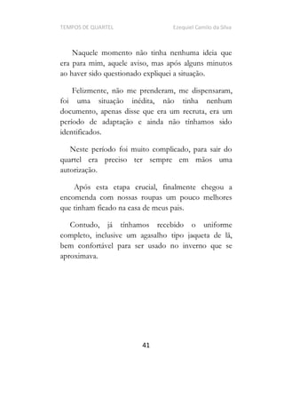 TEMPOS DE QUARTEL Ezequiel Camilo da Silva
41
Naquele momento não tinha nenhuma ideia que
era para mim, aquele aviso, mas após alguns minutos
ao haver sido questionado expliquei a situação.
Felizmente, não me prenderam, me dispensaram,
foi uma situação inédita, não tinha nenhum
documento, apenas disse que era um recruta, era um
período de adaptação e ainda não tínhamos sido
identificados.
Neste período foi muito complicado, para sair do
quartel era preciso ter sempre em mãos uma
autorização.
Após esta etapa crucial, finalmente chegou a
encomenda com nossas roupas um pouco melhores
que tinham ficado na casa de meus pais.
Contudo, já tínhamos recebido o uniforme
completo, inclusive um agasalho tipo jaqueta de lã,
bem confortável para ser usado no inverno que se
aproximava.
 