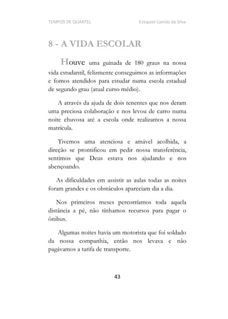 TEMPOS DE QUARTEL Ezequiel Camilo da Silva
43
8 - A VIDA ESCOLAR
Houve uma guinada de 180 graus na nossa
vida estudantil, felizmente conseguimos as informações
e fomos atendidos para estudar numa escola estadual
de segundo grau (atual curso médio).
A através da ajuda de dois tenentes que nos deram
uma preciosa colaboração e nos levou de carro numa
noite chuvosa até a escola onde realizamos a nossa
matrícula.
Tivemos uma atenciosa e amável acolhida, a
direção se prontificou em pedir nossa transferência,
sentimos que Deus estava nos ajudando e nos
abençoando.
As dificuldades em assistir as aulas todas as noites
foram grandes e os obstáculos apareciam dia a dia.
Nos primeiros meses percorríamos toda aquela
distância a pé, não tínhamos recursos para pagar o
ônibus.
Algumas noites havia um motorista que foi soldado
da nossa companhia, então nos levava e não
pagávamos a tarifa de transporte.
 