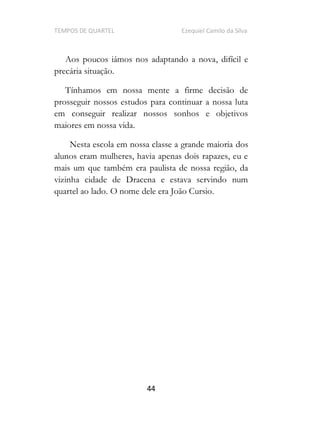 TEMPOS DE QUARTEL Ezequiel Camilo da Silva
44
Aos poucos iámos nos adaptando a nova, difícil e
precária situação.
Tínhamos em nossa mente a firme decisão de
prosseguir nossos estudos para continuar a nossa luta
em conseguir realizar nossos sonhos e objetivos
maiores em nossa vida.
Nesta escola em nossa classe a grande maioria dos
alunos eram mulheres, havia apenas dois rapazes, eu e
mais um que também era paulista de nossa região, da
vizinha cidade de Dracena e estava servindo num
quartel ao lado. O nome dele era João Cursio.
 