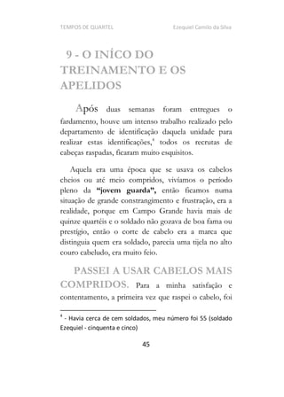 TEMPOS DE QUARTEL Ezequiel Camilo da Silva
45
9 - O INÍCO DO
TREINAMENTO E OS
APELIDOS
Após duas semanas foram entregues o
fardamento, houve um intenso trabalho realizado pelo
departamento de identificação daquela unidade para
realizar estas identificações,4
todos os recrutas de
cabeças raspadas, ficaram muito esquisitos.
Aquela era uma época que se usava os cabelos
cheios ou até meio compridos, vivíamos o período
pleno da jovem guarda , então ficamos numa
situação de grande constrangimento e frustração, era a
realidade, porque em Campo Grande havia mais de
quinze quartéis e o soldado não gozava de boa fama ou
prestígio, então o corte de cabelo era a marca que
distinguia quem era soldado, parecia uma tijela no alto
couro cabeludo, era muito feio.
PASSEI A USAR CABELOS MAIS
COMPRIDOS. Para a minha satisfação e
contentamento, a primeira vez que raspei o cabelo, foi
4
- Havia cerca de cem soldados, meu número foi 55 (soldado
Ezequiel - cinquenta e cinco)
 