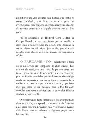 TEMPOS DE QUARTEL Ezequiel Camilo da Silva
46
descoberto um vaso de uma veia dilatada que tenho no
couro cabeludo, isto ficou exposto e pela cor
avermelhada; esta pequena anomalia chamou a atenção
do tenente comandante daquele pelotão que eu fazia
parte.
Fui encaminhado ao Hospital Geral Militar de
Campo Grande, ao ser examinado por um médico e
após duas o três consultas me deram uma insenção de
corte cabelo raspado tipo tijela, então, passei a usar
cabelos mais cheios como se usavam os sargentos e
oficiais.
O FARDAMENTO - Recebemos a farda
ou o uniforme; era composto de duas calças, duas
camisas de serviço e uma calça de passeio com uma
túnica acompanhada de um cinto que era composto
por um fivelão que tinha que ser lustrado, tipo antigo,
ainda um capacete e um quepe (para a cabeça), havia
também um par de sapatos e um coturno, tipo bota,
mas que usava se um cadarço; para o frio foi dado
ceroulas, camisetas e calções para os exercícios físicos e
ainda um casaco de lã.
O recebimento deste fardamento foi acompanhado
de uma euforia, mas quando os recrutas mais franzinos
e de baixa estatura, provaram suas vestimentas tiveram
dificuldades em se adaptar à algumas peças deste
fardamento.
 