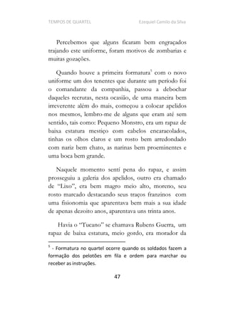 TEMPOS DE QUARTEL Ezequiel Camilo da Silva
47
Percebemos que alguns ficaram bem engraçados
trajando este uniforme, foram motivos de zombarias e
muitas gozações.
Quando houve a primeira formatura5
com o novo
uniforme um dos tenentes que durante um período foi
o comandante da companhia, passou a debochar
daqueles recrutas, nesta ocasião, de uma maneira bem
irreverente além do mais, começou a colocar apelidos
nos mesmos, lembro-me de alguns que eram até sem
sentido, tais como: Pequeno Monstro, era um rapaz de
baixa estatura mestiço com cabelos encaracolados,
tinhas os olhos claros e um rosto bem arredondado
com nariz bem chato, as narinas bem proeminentes e
uma boca bem grande.
Naquele momento sentí pena do rapaz, e assim
prosseguiu a galeria dos apelidos, outro era chamado
meio alto, moreno, seu
rosto marcado destacando seus traços franzinos com
uma fisionomia que aparentava bem mais a sua idade
de apenas dezoito anos, aparentava uns trinta anos.
rapaz de baixa estatura, meio gordo, era morador da
5
- Formatura no quartel ocorre quando os soldados fazem a
formação dos pelotões em fila e ordem para marchar ou
receber as instruções.
 