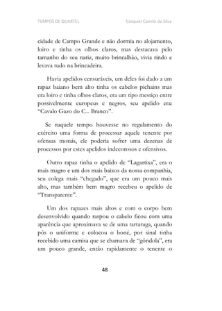TEMPOS DE QUARTEL Ezequiel Camilo da Silva
48
cidade de Campo Grande e não dormia no alojamento,
loiro e tinha os olhos claros, mas destacava pelo
tamanho do seu nariz, muito brincalhão, vivia rindo e
levava tudo na brincadeira.
Havia apelidos censuráveis, um deles foi dado a um
rapaz baiano bem alto tinha os cabelos pichains mas
era loiro e tinha olhos claros, era um tipo mestiço entre
possivelmente europeus e negros, seu apelido era:
.
Se naquele tempo houvesse no regulamento do
exército uma forma de processar aquele tenente por
ofensas morais, ele poderia sofrer uma dezenas de
processos por estes apelidos indecorosos e ofensivos.
r
mais magro e um dos mais baixos da nossa companhia,
seu colega mais chegado , que era um pouco mais
alto, mas também bem magro recebeu o apelido de
Um dos rapazes mais altos e com o corpo bem
desenvolvido quando raspou o cabelo ficou com uma
aparência que aproximava se de uma tartaruga, quando
pôs o uniforme e colocou o boné, por sinal tinha
recebido uma camisa que se chama
um pouco grande, então rapidamente o tenente o
 