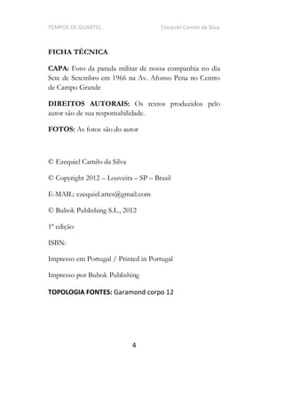 TEMPOS DE QUARTEL Ezequiel Camilo da Silva
4
FICHA TÉCNICA
CAPA: Foto da parada militar de nossa companhia no dia
Sete de Setembro em 1966 na Av. Afonso Pena no Centro
de Campo Grande
DIREITOS AUTORAIS: Os textos produzidos pelo
autor são de sua responsabilidade.
FOTOS: As fotos são do autor
© Ezequiel Camilo da Silva
© Copyright 2012 Louveira SP Brasil
E-MAIL: ezequiel.artes@gmail.com
© Bubok Publishing S.L., 2012
1ª edição
ISBN:
Impresso em Portugal / Printed in Portugal
Impresso por Bubok Publishing
TOPOLOGIA FONTES: Garamond corpo 12
 