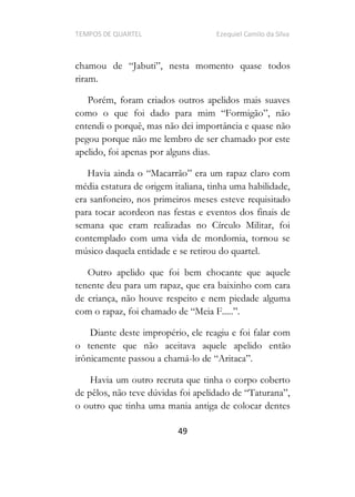 TEMPOS DE QUARTEL Ezequiel Camilo da Silva
49
riram.
Porém, foram criados outros apelidos mais suaves
entendi o porquê, mas não dei importância e quase não
pegou porque não me lembro de ser chamado por este
apelido, foi apenas por alguns dias.
Havia ainda o
média estatura de origem italiana, tinha uma habilidade,
era sanfoneiro, nos primeiros meses esteve requisitado
para tocar acordeon nas festas e eventos dos finais de
semana que eram realizadas no Círculo Militar, foi
contemplado com uma vida de mordomia, tornou se
músico daquela entidade e se retirou do quartel.
Outro apelido que foi bem chocante que aquele
tenente deu para um rapaz, que era baixinho com cara
de criança, não houve respeito e nem piedade alguma
com o rapaz, .
Diante deste impropério, ele reagiu e foi falar com
o tenente que não aceitava aquele apelido então
irônicamente passou a chamá-
Havia um outro recruta que tinha o corpo coberto
de pê
o outro que tinha uma mania antiga de colocar dentes
 