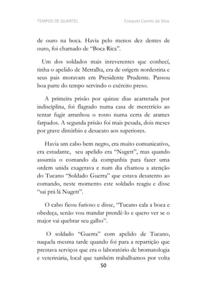 TEMPOS DE QUARTEL Ezequiel Camilo da Silva
50
de ouro na boca. Havia pelo menos dez dentes de
Um dos soldados mais inreverentes que conhecí,
tinha o apelido de Metralha, era de origem nordestina e
seus pais moravam em Presidente Prudente. Passou
boa parte do tempo servindo o exército preso.
A primeira prisão por quinze dias acarretada por
indisciplina, foi flagrado numa casa de meretrício ao
tentar fugir arranhou o rosto numa certa de arames
farpados. A segunda prisão foi mais pesada, dois meses
por grave distúrbio e desacato aos superiores.
Havia um cabo bem negro, era muito comunicativo,
era estudante,
assumia o comando da companhia para fazer uma
ordem unida exagerava e num dia chamou a atenção
comando, neste momento este soldado reagiu e disse
O cabo ficou furioso e disse,
obedeça, senão vou mandar prendê-lo e quero ver se o
major vai quebrar seu galho .
,
naquela mesma tarde quando foi para a repartição que
prestava serviços que era o laboratório de bromatologia
e veterinária, local que também trabalhamos por volta
 