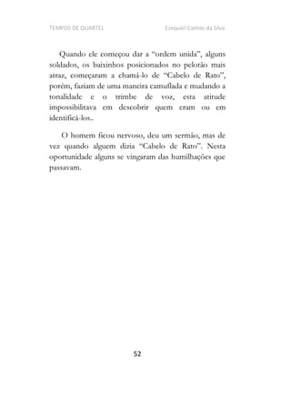 TEMPOS DE QUARTEL Ezequiel Camilo da Silva
52
Quando
soldados, os baixinhos posicionados no pelotão mais
atraz, começaram a chamá-
porém, faziam de uma maneira camuflada e mudando a
tonalidade e o trimbe de voz, esta atitude
impossibilitava em descobrir quem eram ou em
identificá-los..
O homem ficou nervoso, deu um sermão, mas de
oportunidade alguns se vingaram das humilhações que
passavam.
 
