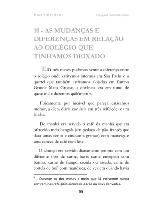 TEMPOS DE QUARTEL Ezequiel Camilo da Silva
55
10 - AS MUDANÇAS E
DIFERENÇAS EM RELAÇÃO
AO COLÉGIO QUE
TÍNHAMOS DEIXADO
Em três meses pudemos sentir a diferença entre
o colégio onde estivemos internos em São Paulo e o
quartel que também estávamos alojados em Campo
Grande Mato Grosso, a distância era em torno de
quase mil e duzentos quilômetros.
Fisicamente por incrível que pareça estávamos
melhor, a dieta diária consistia em três reifeições e um
lanche.
De manhã era servido o café da manhã que era
oferecido meia bengala (um pedaço de pão francês que
dava umas cento e cinquenta gramas) com manteiga e
uma caneca de café com leite.
O almoço era servido diariamente sempre com um
diferente tipo de carne, havia carne ensopada com
batatas, carne de frango, cozida ou assada, carne de
costela de boi6
com mandioca, de vez em quando havia
6
- Durante os dez meses e meio que lá estivemos nunca
serviram nas refeições carnes de porco ou seus derivados.
 