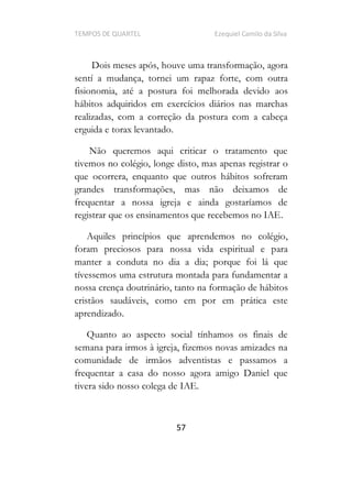 TEMPOS DE QUARTEL Ezequiel Camilo da Silva
57
Dois meses após, houve uma transformação, agora
sentí a mudança, tornei um rapaz forte, com outra
fisionomia, até a postura foi melhorada devido aos
hábitos adquiridos em exercícios diários nas marchas
realizadas, com a correção da postura com a cabeça
erguida e torax levantado.
Não queremos aqui criticar o tratamento que
tivemos no colégio, longe disto, mas apenas registrar o
que ocorrera, enquanto que outros hábitos sofreram
grandes transformações, mas não deixamos de
frequentar a nossa igreja e ainda gostaríamos de
registrar que os ensinamentos que recebemos no IAE.
Aquiles princípios que aprendemos no colégio,
foram preciosos para nossa vida espiritual e para
manter a conduta no dia a dia; porque foi lá que
tívessemos uma estrutura montada para fundamentar a
nossa crença doutrinário, tanto na formação de hábitos
cristãos saudáveis, como em por em prática este
aprendizado.
Quanto ao aspecto social tínhamos os finais de
semana para irmos à igreja, fizemos novas amizades na
comunidade de irmãos adventistas e passamos a
frequentar a casa do nosso agora amigo Daniel que
tivera sido nosso colega de IAE.
 