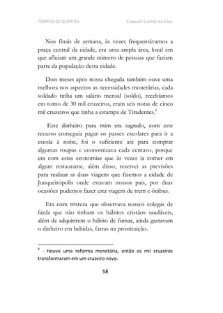 TEMPOS DE QUARTEL Ezequiel Camilo da Silva
58
Nos finais de semana, às vezes frequentávamos a
praça central da cidade, era uma ampla área, local em
que afluiam um grande número de pessoas que faziam
parte da população desta cidade.
Dois meses após nossa chegada também ouve uma
melhora nos aspectos as necessidades monetárias, cada
soldado tinha um salário mensal (soldo), recebíamos
em torno de 30 mil cruzeiros, eram seis notas de cinco
mil cruzeiros que tinha a estampa de Tiradentes.8
Este dinheiro para mim era sagrado, com este
recurso conseguia pagar os passes escolares para ir a
escola à noite, foi o suficiente até para comprar
algumas roupas e economizava cada centavo, porque
era com estas economias que às vezes ia comer em
algum restaurante, além disso, reservei as previsões
para realizar as duas viagens que fizemos a cidade de
Junqueirópolis onde estavam nossos pais, por duas
ocasiões pudemos fazer esta viagem de trem e ônibus.
Era com tristeza que observava nossos colegas de
farda que não tinham os hábitos cristãos saudáveis,
além de adquirirem o hábito de fumar, ainda gastavam
o dinheiro em bebidas, farras na prostituição.
8
- Houve uma reforma monetária, então os mil cruzeiros
transformaram em um cruzeiro novo.
 
