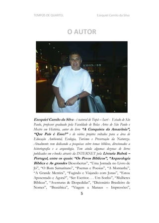 TEMPOS DE QUARTEL Ezequiel Camilo da Silva
5
O AUTOR
Ezequiel Camilo da Silva - é natural de Tupã Iacrí - Estado de São
Paulo, professor graduado pela Faculdade de Belas Artes de São Paulo e
Mestre em História, autor do livro
e de vários projetos voltados para a área de
Educação Ambiental, Ecologia, Turismo e Preservação da Natureza.
Atualmente vem dedicando a pesquisas sobre temas bíblicos, direcionados a
historiografia e a arqueologia. Tem ainda algumas dezenas de livros
publicados em e-books através da INTERNET pela Livraria Bubok
Portugal, entre os quais:
Bíblica e As grandes
Impressõe
 