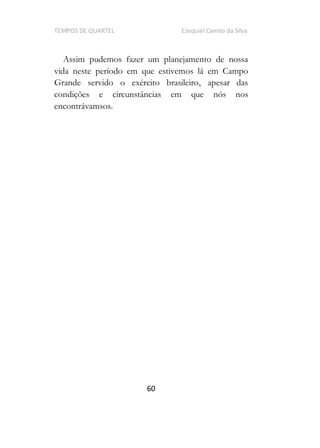 TEMPOS DE QUARTEL Ezequiel Camilo da Silva
60
Assim pudemos fazer um planejamento de nossa
vida neste período em que estivemos lá em Campo
Grande servido o exército brasileiro, apesar das
condições e circunstâncias em que nós nos
encontrávamsos.
 