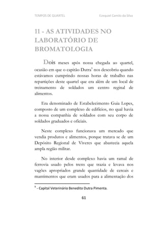 TEMPOS DE QUARTEL Ezequiel Camilo da Silva
61
11 - AS ATIVIDADES NO
LABORATÓRIO DE
BROMATOLOGIA
Dois meses após nossa chegada ao quartel,
ocasião em que o capitão Dutra9
nos descobriu quando
estávamos cumprindo nossas horas de trabalho nas
repartições deste quartel que era além de um local de
treinamento de soldados um centro reginal de
alimentos.
Era denominado de Estabelecimento Guia Lopes,
composto de um complexo de edifícios, no qual havia
a nossa companhia de soldados com seu corpo de
soldados graduados e oficiais.
Neste complexo funcionava um mercado que
vendia produtos e alimentos, porque tratava se de um
Depósito Regional de Viveres que abastecia aquela
ampla região militar.
No interior desde complexo havia um ramal de
ferrovia usado pelos trens que trazia e levava nos
vagões apropriados grande quantidade de cereais e
mantimentos que eram usados para a alimentação dos
9
- Capital Veterinário Benedito Dutra Pimenta.
 