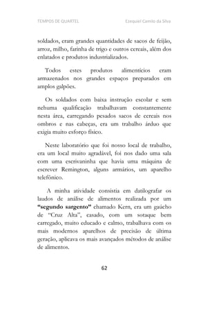 TEMPOS DE QUARTEL Ezequiel Camilo da Silva
62
soldados, eram grandes quantidades de sacos de feijão,
arroz, milho, farinha de trigo e outros cereais, além dos
enlatados e produtos industrializados.
Todos estes produtos alimentícios eram
armazenados nos grandes espaços preparados em
amplos galpões.
Os soldados com baixa instrução escolar e sem
nehuma qualificação trabalhavam constantemente
nesta área, carregando pesados sacos de cereais nos
ombros e nas cabeças, era um trabalho árduo que
exigia muito esforço físico.
Neste laboratório que foi nosso local de trabalho,
era um local muito agradável, foi nos dado uma sala
com uma escrivaninha que havia uma máquina de
escrever Remington, alguns armários, um aparelho
telefônico.
A minha atividade consistia em datilografar os
laudos de análise de alimentos realizada por um
chamado Kern, era um gaúcho
casado, com um sotaque bem
carregado, muito educado e calmo, trabalhava com os
mais modernos aparelhos de precisão de última
geração, aplicava os mais avançados métodos de análise
de alimentos.
 