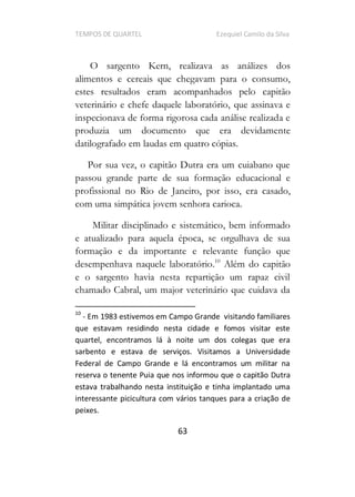 TEMPOS DE QUARTEL Ezequiel Camilo da Silva
63
O sargento Kern, realizava as análizes dos
alimentos e cereais que chegavam para o consumo,
estes resultados eram acompanhados pelo capitão
veterinário e chefe daquele laboratório, que assinava e
inspecionava de forma rigorosa cada análise realizada e
produzia um documento que era devidamente
datilografado em laudas em quatro cópias.
Por sua vez, o capitão Dutra era um cuiabano que
passou grande parte de sua formação educacional e
profissional no Rio de Janeiro, por isso, era casado,
com uma simpática jovem senhora carioca.
Militar disciplinado e sistemático, bem informado
e atualizado para aquela época, se orgulhava de sua
formação e da importante e relevante função que
desempenhava naquele laboratório.10
Além do capitão
e o sargento havia nesta repartição um rapaz civil
chamado Cabral, um major veterinário que cuidava da
10
- Em 1983 estivemos em Campo Grande visitando familiares
que estavam residindo nesta cidade e fomos visitar este
quartel, encontramos lá à noite um dos colegas que era
sarbento e estava de serviços. Visitamos a Universidade
Federal de Campo Grande e lá encontramos um militar na
reserva o tenente Puia que nos informou que o capitão Dutra
estava trabalhando nesta instituição e tinha implantado uma
interessante picicultura com vários tanques para a criação de
peixes.
 