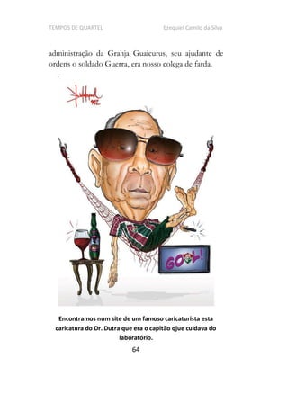 TEMPOS DE QUARTEL Ezequiel Camilo da Silva
64
administração da Granja Guaicurus, seu ajudante de
ordens o soldado Guerra, era nosso colega de farda.
Encontramos num site de um famoso caricaturista esta
caricatura do Dr. Dutra que era o capitão qjue cuidava do
laboratório.
 