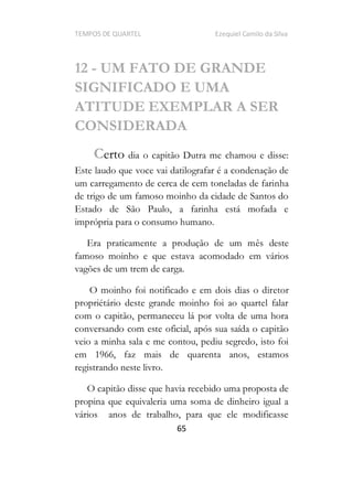 TEMPOS DE QUARTEL Ezequiel Camilo da Silva
65
12 - UM FATO DE GRANDE
SIGNIFICADO E UMA
ATITUDE EXEMPLAR A SER
CONSIDERADA
Certo dia o capitão Dutra me chamou e disse:
Este laudo que voce vai datilografar é a condenação de
um carregamento de cerca de cem toneladas de farinha
de trigo de um famoso moinho da cidade de Santos do
Estado de São Paulo, a farinha está mofada e
imprópria para o consumo humano.
Era praticamente a produção de um mês deste
famoso moinho e que estava acomodado em vários
vagões de um trem de carga.
O moinho foi notificado e em dois dias o diretor
propriétário deste grande moinho foi ao quartel falar
com o capitão, permaneceu lá por volta de uma hora
conversando com este oficial, após sua saída o capitão
veio a minha sala e me contou, pediu segredo, isto foi
em 1966, faz mais de quarenta anos, estamos
registrando neste livro.
O capitão disse que havia recebido uma proposta de
propina que equivaleria uma soma de dinheiro igual a
vários anos de trabalho, para que ele modificasse
 
