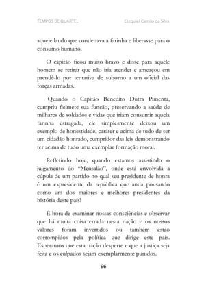 TEMPOS DE QUARTEL Ezequiel Camilo da Silva
66
aquele laudo que condenava a farinha e liberasse para o
consumo humano.
O capitão ficou muito bravo e disse para aquele
homem se retirar que não iria atender e ameaçou em
prendê-lo por tentativa de suborno a um oficial das
forças armadas.
Quando o Capitão Benedito Dutra Pimenta,
cumpriu fielmete sua função, preservando a saúde de
milhares de soldados e vidas que iriam consumir aquela
farinha estragada, ele simplesmente deixou um
exemplo de honestidade, caráter e acima de tudo de ser
um cidadão honrado, cumpridor das leis demonstrando
ter acima de tudo uma exemplar formação moral.
Refletindo hoje, quando estamos assistindo o
ida a
cúpula de um partido no qual seu presidente de honra
é um expresidente da república que anda pousando
como um dos maiores e melhores presidentes da
história deste país!
É hora de examinar nossas consciências e observar
que há muita coisa errada nesta nação e os nossos
valores foram invertidos ou também estão
corrompidos pela política que dirige este país.
Esperamos que esta nação desperte e que a justiça seja
feita e os culpados sejam exemplarmente punidos.
 