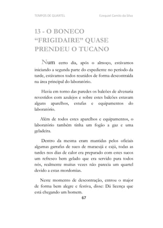TEMPOS DE QUARTEL Ezequiel Camilo da Silva
67
13 - O BONECO
PRENDEU O TUCANO
Num certo dia, após o almoço, estávamos
iniciando a segunda parte do expediente no período da
tarde, estávamos todos reunidos de forma descontraída
na área principal do laboratório.
Havia em torno das paredes os balcões de alvenaria
revestidos com azulejos e sobre estes balcões estavam
alguns aparelhos, estufas e equipamentos do
laboratório.
Além de todos estes aparelhos e equipamentos, o
laboratório também tinha um fogão a gaz e uma
geladeira.
Dentro da mesma eram mantidas pelos oficiais
algumas garrafas de suco de maracujá e cajú, todas as
tardes nos dias de calor era preparado com estes sucos
um refresco bem gelado que era servido para todos
nós, realmente muitas vezes não parecia um quartel
devido a estas mordomias.
Neste momento de descontração, entrou o major
de forma bem alegre e festiva, disse: Dá licença que
está chegando um homem.
 