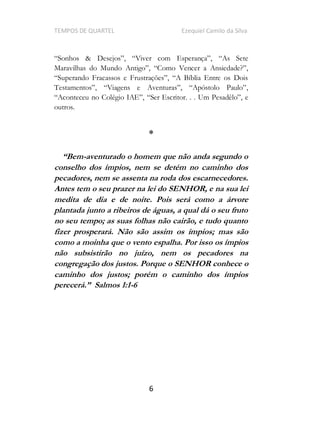 TEMPOS DE QUARTEL Ezequiel Camilo da Silva
6
,
e
outros.
*
-aventurado o homem que não anda segundo o
conselho dos ímpios, nem se detém no caminho dos
pecadores, nem se assenta na roda dos escarnecedores.
Antes tem o seu prazer na lei do SENHOR, e na sua lei
medita de dia e de noite. Pois será como a árvore
plantada junto a ribeiros de águas, a qual dá o seu fruto
no seu tempo; as suas folhas não cairão, e tudo quanto
fizer prosperará. Não são assim os ímpios; mas são
como a moinha que o vento espalha. Por isso os ímpios
não subsistirão no juízo, nem os pecadores na
congregação dos justos. Porque o SENHOR conhece o
caminho dos justos; porém o caminho dos ímpios
-6
 