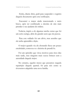 TEMPOS DE QUARTEL Ezequiel Camilo da Silva
69
Então, diante disto, pedi para suspender o registro
daquele documento após esta verificação.
Encontrei o major ainda transtornado e meio
bravo, após ter confirmado a decisão de não mais
prender o seu ajudante de ordens.
Todavia, impôs a ele algumas tarefas extras que foi
um certo castigo, além do grande susto que ele passou.
Para este soldado foi um alívio, mas acredito que
ele tenha aprendido a lição.
O major quando viu ele chorando ficou um pouco
encabulado, comoveu se e desistiu de prendê-lo.
Foi um episódio que virou motivos para risos dias
mais tarde, mas ninguém mais ousou brincar com a
autoridade daquele major.
No entanto, aqueles meses que passamos naquela
repartição daquele quartel; foi para nós como se
tivessemos adquirido uma nova família.
 