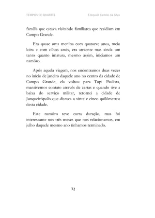 TEMPOS DE QUARTEL Ezequiel Camilo da Silva
72
família que estava visitando familiares que residiam em
Campo Grande.
Era quase uma menina com quatorze anos, meio
loira e com olhos azuis, era atraente mas ainda um
tanto quanto imatura, mesmo assim, iniciamos um
namôro.
Após aquela viagem, nos encontramos duas vezes
no início de janeiro daquele ano no centro da cidade de
Campo Grande, ela voltou para Tupi Paulista,
mantivemos contato através de cartas e quando tive a
baixa do serviço militar, retornei a cidade de
Junqueirópolis que distava a vinte e cinco quilômetros
desta cidade.
Este namôro teve curta duração, mas foi
interessante nos três meses que nos relacionamos, em
julho daquele mesmo ano tínhamos terminado.
 
