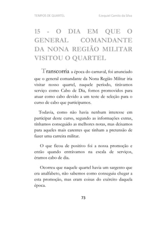 TEMPOS DE QUARTEL Ezequiel Camilo da Silva
73
15 - O DIA EM QUE O
GENERAL COMANDANTE
DA NONA REGIÃO MILITAR
VISITOU O QUARTEL
Transcorria a época do carnaval, foi anunciado
que o general comandante da Nona Região Militar iria
visitar nosso quartel, naquele período, tirávamos
serviço como Cabo de Dia, fomos promovidos para
atuar como cabo devido a um teste de seleção para o
curso de cabo que participamos.
Todavia, como não havia nenhum interesse em
participar deste curso, segundo as informações extras,
tínhamos conseguido as melhores notas, mas deixamos
para aqueles mais carentes que tinham a pretensão de
fazer uma carreira militar.
O que ficou de positivo foi a nossa promoção e
então quando entrávamos na escala de serviços,
éramos cabo de dia.
Ocorreu que naquele quartel havia um sargento que
era analfabeto, não sabemos como conseguiu chegar a
esta promoção, mas eram coisas do exército daquela
época.
 