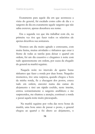 TEMPOS DE QUARTEL Ezequiel Camilo da Silva
74
Exatamente para aquele dia em que aconteceu a
visita do general, fui escalado como cabo de dia e o
sargento de dia era exatamente aquele sargento que não
sabia escrever, apenas desenhava seu nome.
Era a segunda vez que iria trabalhar com ele, na
primeira vez tive que fazer todos os relatórios ele
apenas desenhou sua assinatura.
Tivemos um dia muito agitado e estressante, com
muita faxina, muitas atividades e tínhamos que estar à
frente de todas as tarefas para deixar o quartel em
ordem, foi um dia exaustivo e chegamos à noite com
tudo aparentemente em ordem, por causa da chegado
do general na manhã seguinte.
Naquela noite no intervalo de quatro horas
tínhamos que fazer a ronda por duas horas. Naqueles
momentos, tive uma surpresa, quando chegou a hora
da minha ronda, fiz a checagem dos postos, estava
tudo em ordem; encostei numa das camas do
alojamento e tirei um rápido cochilo, neste interim,
entrou sorrateiramente o sargento analfabeto e me
surpreendeu, me chamou a atenção, continuei a ronda
e passei aquela noite muito preocupado.
Na manhã seguinte por volta das nove horas da
manhã, uma hora antes de passar o posto, o general
chegou ao quartel e foi direto ao alojamento, o
 