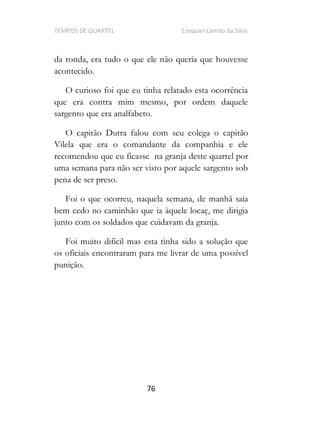 TEMPOS DE QUARTEL Ezequiel Camilo da Silva
76
da ronda, era tudo o que ele não queria que houvesse
acontecido.
O curioso foi que eu tinha relatado esta ocorrência
que era contra mim mesmo, por ordem daquele
sargento que era analfabeto.
O capitão Dutra falou com seu colega o capitão
Vilela que era o comandante da companhia e ele
recomendou que eu ficasse na granja deste quartel por
uma semana para não ser visto por aquele sargento sob
pena de ser preso.
Foi o que ocorreu, naquela semana, de manhã saía
bem cedo no caminhão que ia àquele locaç, me dirigia
junto com os soldados que cuidavam da granja.
Foi muito dificil mas esta tinha sido a solução que
os oficiais encontraram para me livrar de uma possível
punição.
 
