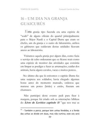TEMPOS DE QUARTEL Ezequiel Camilo da Silva
77
16 - UM DIA NA GRANJA
GUAICURÚS
Esta granja tipo fazenda era uma espécie de
para o Major Nardi e o Capital Dutra que eram os
chefes, um da granja e o outro do laboratório, ambos
os gabinetes que cuidavam destas unidades ficavam
anexo ao laboratório.
Visitamos aquela granja por alguns dias, como fazia
o serviço de cabo ordenaram que eu ficasse mais como
uma espécie de monitor das atividades que consistia
em limpar as pocilgas e fazer as arrumações, cuidar dos
animais, havia alguns cavalos, vacas e muitos porcos.
No último dia que lá estivemos o capitão Dutra fez
uma surpresa aos soldados; havia chegado algumas
horas antes do momento marcado, ordenou que
matasse um porco (leitão) e então, fizeram um
churrasco.
Não participei deste evento pedi para ficar à
margem, porque fui criado sob as orientações bíblicas
do Livro de Levítico capítulo 11 11
que nos traz as
11
- Também o porco, porque tem unhas fendidas, e a fenda
das unhas se divide em duas, mas não rumina; este vos será
 
