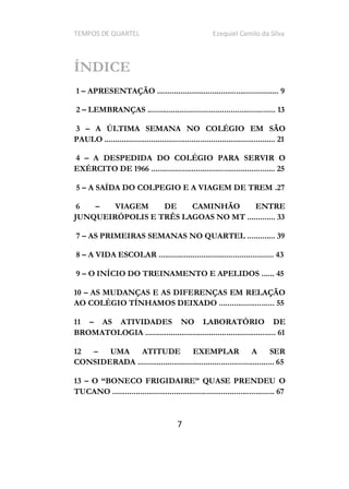 TEMPOS DE QUARTEL Ezequiel Camilo da Silva
7
ÍNDICE
1 APRESENTAÇÃO ......................................................... 9
2 LEMBRANÇAS ............................................................ 13
3 A ÚLTIMA SEMANA NO COLÉGIO EM SÃO
PAULO ................................................................................ 21
4 A DESPEDIDA DO COLÉGIO PARA SERVIR O
EXÉRCITO DE 1966 .......................................................... 25
5 A SAÍDA DO COLPEGIO E A VIAGEM DE TREM .27
6 VIAGEM DE CAMINHÃO ENTRE
JUNQUEIRÓPOLIS E TRÊS LAGOAS NO MT ............. 33
7 AS PRIMEIRAS SEMANAS NO QUARTEL ............. 39
8 A VIDA ESCOLAR ...................................................... 43
9 O INÍCIO DO TREINAMENTO E APELIDOS ...... 45
10 AS MUDANÇAS E AS DIFERENÇAS EM RELAÇÃO
AO COLÉGIO TÍNHAMOS DEIXADO .......................... 55
11 AS ATIVIDADES NO LABORATÓRIO DE
BROMATOLOGIA ............................................................. 61
12 UMA ATITUDE EXEMPLAR A SER
CONSIDERADA ................................................................ 65
13 O
TUCANO ............................................................................ 67
 