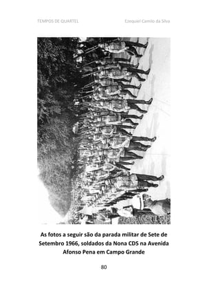 TEMPOS DE QUARTEL Ezequiel Camilo da Silva
80
As fotos a seguir são da parada militar de Sete de
Setembro 1966, soldados da Nona CDS na Avenida
Afonso Pena em Campo Grande
 