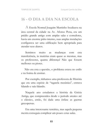 TEMPOS DE QUARTEL Ezequiel Camilo da Silva
83
16 - O DIA A DIA NA ESCOLA
A Escola Normal Joaquim Murtinho localizava na
área central da cidade na Av. Afonso Pena, era um
prédio grande antigo com amplas salas e corredores,
havia um enorme pátio interno, suas amplas instalações
configurava ser uma edificação bem apropriada para
atender seus alunos.
Sentimos muito as mudanças com esta
transferência, às matérias eram quase as mesmas, mas
os professores, quanta diferença! Não que fossem
melhores ou piores.
Não era esta a questão, o problema estava no estilo
e na forma de ensinar.
Por exemplo, tínhamos uma professora de História
que era uma espécie d
falando e saía falando.
Naquele ano estudamos a história da Grécia
Antiga, que compreendeu desde o período arcaíco até
o clássico, então, foi dada uma ênfase as guerras
grecopersas.
Era uma interessante temática, mas aquela pequena
mestra conseguia complicar um pouco estas aulas.
 