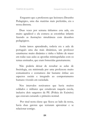 TEMPOS DE QUARTEL Ezequiel Camilo da Silva
84
Enquanto que a professora que lecionava Desenho
Pedagógico, uma das matérias mais preferidas, era a
nossa diretora.
Duas vezes por semana tínhamos esta aula, era
muito agradável e ela contava as estorinhas infantis
fazendo as ilustrações simultâneas com desenhos
pedagógicos.
Assim íamos aprendendo, todavia era a aula de
português uma das mais dinâmicas, um professor
catarinense muito dinâmico e tinha o hábito de trazer
em todas suas aulas as apostilas mimiografadas com os
temas ensinados, que eram fornecidas gratuitamente.
Não poderia deixar de ressaltar as aulas de
Sociologia, era ministrada por uma professora muito
comunicativa e costumava dar bastante ênfase aos
aspectos sociais e integrado ao comportamento
humano vivendo em sociedade.
Nos intervalos notávamos que havia muitos
soldados e militares que estudavam naquela escola,
inclusive dois sargentos da PE (Polícia do Exército)
que estavam cursando o primeiro normal.
Por sinal nesta classe que ficava ao lado da nossa,
havia duas garotas que tentaram aproximar e se
relacionar comigo.
 
