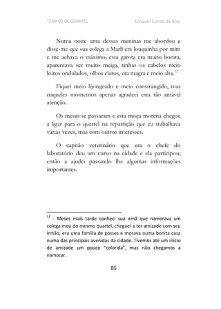 TEMPOS DE QUARTEL Ezequiel Camilo da Silva
85
Numa noite uma dessas meninas me abordou e
disse-me que sua colega a Marli era louquinha por mim
e me achava o máximo, esta garota era muito bonita,
aparentava ser muito meiga, tinhas os cabelos meio
loiros ondulados, olhos claros, era magra e meio alta.12
Fiquei meio lijongeado e meio constrangido, mas
naqueles momentos apenas agradeci esta tão amável
atenção.
Os meses se passaram e esta moça morena chegou
a ligar para o quartel na repartição que eu trabalhava
várias vezes, mas com outros interesses.
O capitão veterinário que era o chefe do
laboratório deu um curso na cidade e ela participou;
então a ajudei passando lhe algumas informações
importantes.
12
- Meses mais tarde conhecí sua irmã que namorava um
colega meu do mesmo quartel, cheguei a ter amizade com seu
irmão, era uma família de posses e morava numa bonita casa
numa das principais avenidas da cidade. Tivemos até um início
o chegamos a
namorar.
 