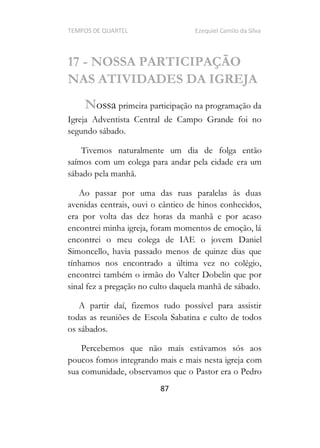 TEMPOS DE QUARTEL Ezequiel Camilo da Silva
87
17 - NOSSA PARTICIPAÇÃO
NAS ATIVIDADES DA IGREJA
Nossa primeira participação na programação da
Igreja Adventista Central de Campo Grande foi no
segundo sábado.
Tivemos naturalmente um dia de folga então
saímos com um colega para andar pela cidade era um
sábado pela manhã.
Ao passar por uma das ruas paralelas às duas
avenidas centrais, ouvi o cântico de hinos conhecidos,
era por volta das dez horas da manhã e por acaso
encontrei minha igreja, foram momentos de emoção, lá
encontrei o meu colega de IAE o jovem Daniel
Simoncello, havia passado menos de quinze dias que
tínhamos nos encontrado a última vez no colégio,
encontrei também o irmão do Valter Dobelin que por
sinal fez a pregação no culto daquela manhã de sábado.
A partir daí, fizemos tudo possível para assistir
todas as reuniões de Escola Sabatina e culto de todos
os sábados.
Percebemos que não mais estávamos sós aos
poucos fomos integrando mais e mais nesta igreja com
sua comunidade, observamos que o Pastor era o Pedro
 