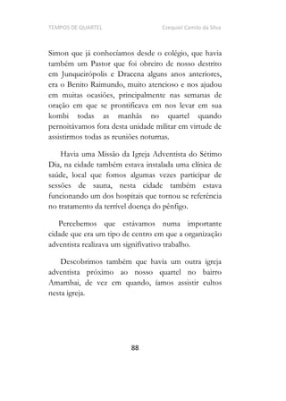 TEMPOS DE QUARTEL Ezequiel Camilo da Silva
88
Simon que já conhecíamos desde o colégio, que havia
também um Pastor que foi obreiro de nosso destrito
em Junqueirópolis e Dracena alguns anos anteriores,
era o Benito Raimundo, muito atencioso e nos ajudou
em muitas ocasiões, principalmente nas semanas de
oração em que se prontificava em nos levar em sua
kombi todas as manhãs no quartel quando
pernoitávamos fora desta unidade militar em virtude de
assistirmos todas as reuniões noturnas.
Havia uma Missão da Igreja Adventista do Sétimo
Dia, na cidade também estava instalada uma clínica de
saúde, local que fomos algumas vezes participar de
sessões de sauna, nesta cidade também estava
funcionando um dos hospitais que tornou se referência
no tratamento da terrível doença do pênfigo.
Percebemos que estávamos numa importante
cidade que era um tipo de centro em que a organização
adventista realizava um signifivativo trabalho.
Descobrimos também que havia um outra igreja
adventista próximo ao nosso quartel no bairro
Amambai, de vez em quando, íamos assistir cultos
nesta igreja.
 