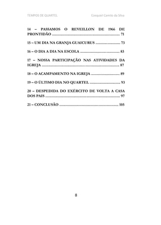 TEMPOS DE QUARTEL Ezequiel Camilo da Silva
8
14 PASSAMOS O REVEILLON DE 1966 DE
PRONTIDÃO ..................................................................... 71
15 UM DIA NA GRANJA GUAICURUS ......................... 73
16 O DIA A DIA NA ESCOLA ........................................ 83
17 NOSSA PARTICIPAÇÃO NAS ATIVIDADES DA
IGREJA ............................................................................... 87
18 O ACAMPAMENTO NA IGREJA ............................. 89
19 O ÚLTIMO DIA NO QUARTEL ............................... 93
20 DESPEDIDA DO EXÉRCITO DE VOLTA A CASA
DOS PAIS ............................................................................ 97
21 CONCLUSÃO ............................................................ 105
 