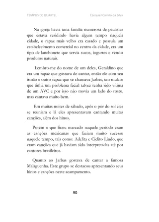 TEMPOS DE QUARTEL Ezequiel Camilo da Silva
90
Na igreja havia uma família numerosa de paulistas
que estava residindo havia algum tempo naquela
cidade, o rapaz mais velho era casado e possuía um
estabelecimento comercial no centro da cidade, era um
tipo de lanchonete que servia sucos, iogurtes e vendia
produtos naturais.
Lembro-me do nome de um deles, Geraldino que
era um rapaz que gostava de cantar, então ele com seu
irmão e outro rapaz que se chamava Jarbas, um mulato
que tinha um problema facial talvez tenha sido vítima
de um AVC e por isso não movia um lado do rosto,
mas cantava muito bem.
Em muitas noites de sábado, após o por do sol eles
se reuniam e lá eles apresentavam cantando muitas
canções, além dos hinos.
Porém o que ficou marcado naquele período eram
as canções mexicanas que faziam muito sucesso
naquele tempo, tais como: Adelita e Cielito Lindo, que
eram canções que já haviam sido interpretadas até por
cantores brasileiros.
Quanto ao Jarbas gostava de cantar a famosa
Malaguenha. Este grupo se destacou apresentando seus
hinos e canções neste acampamento.
 