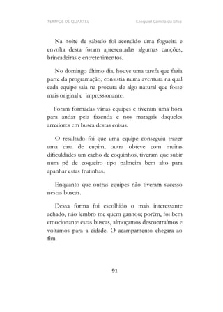 TEMPOS DE QUARTEL Ezequiel Camilo da Silva
91
Na noite de sábado foi acendido uma fogueira e
envolta desta foram apresentadas algumas canções,
brincadeiras e entretenimentos.
No domingo último dia, houve uma tarefa que fazia
parte da programação, consistia numa aventura na qual
cada equipe saia na procura de algo natural que fosse
mais original e impressionante.
Foram formadas várias equipes e tiveram uma hora
para andar pela fazenda e nos matagais daqueles
arredores em busca destas coisas.
O resultado foi que uma equipe conseguiu trazer
uma casa de cupim, outra obteve com muitas
dificuldades um cacho de coquinhos, tiveram que subir
num pé de coqueiro tipo palmeira bem alto para
apanhar estas frutinhas.
Enquanto que outras equipes não tiveram sucesso
nestas buscas.
Dessa forma foi escolhido o mais interessante
achado, não lembro me quem ganhou; porém, foi bem
emocionante estas buscas, almoçamos descontraímos e
voltamos para a cidade. O acampamento chegara ao
fim.
 