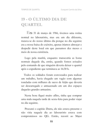TEMPOS DE QUARTEL Ezequiel Camilo da Silva
93
19 - O ÚLTIMO DIA DE
QUARTEL
Era 31 de março de 1966, tivemos uma rotina
normal no laboratório, mas era um dia diferente,
tratava-se do nosso último dia porque no dia seguinte
era a nossa baixa do exército, apenas iríamos almoçar e
despedir deste local em que passamos dez meses e
meio de nossa existência.
Logo pela manhã, enquanto transcorria as horas
normais daquele dia, então, quando fomos avisados
pelo comando de que ninguém deveria deixar o quartel
após o expediente que terminava as 16:30 h.
Todos os soldados foram convocados para realizar
um trabalho, havia chegado um vagão com algumas
toneladas com milhares de sacos de feijão que deveria
ser descarregado e armazenado em um dos espaços
daqueles grandes armazéns.
Nesta hora fiquei muito aflito, tinha que comprar
uma mala naquela tarde de sexta-feita para poder viajar
no dia seguinte.
Procurei o capitão Dutra, ele não estava presente e
não viria naquele dia ao laboratório estava com
compromissos no QG. Então, recorri ao Major
 