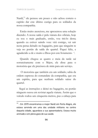 TEMPOS DE QUARTEL Ezequiel Camilo da Silva
94
Nardi,13
ele pensou um pouco e não achou correto o
capitão dar este último castigo para os soldados da
nossa companhia.
Então muito atencioso, me apresentou uma solução
dizendo: A nossa saída é pela viatura dos oficiais, hoje
eu sou o mais graduado, então, vou tirá-lo desta;
quando eu estiver saindo voce virá comigo, vai sair
nesta perua deitado no bagageiro, para que ninguém te
veja no portão de saída do quartel. Fiquei feliz, e
agradecido a ele e muito a Deus por este livramento .
Quando chegou as quatro e meia da tarde saí
sorrateiramente com o Major, ele disse para o
motorista que ele precisava de mim para um serviço.
O motorista que também era um soldado; sabia da
ordem expressa do comandate da companhia, que era
um capitão, para que nenhum soldado saísse do
quartel.
Seguí as instruções e deitei no bagageiro, no portão
ninguem ousou em revistar aquela viatura. Assim que o
veículo rodou uns cinquenta metros, pus a cabeça para
13
- Em 1979 encontramos o major Nardi em Porto Alegre, ele
estava servindo em uma das unidade militares no centro
daquela cidade, aguardava a sua aposentadoria. Estava muito
animado e em pleno gozo de sua saúde.
 