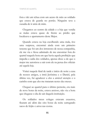 TEMPOS DE QUARTEL Ezequiel Camilo da Silva
95
fora e dei um tchau com um aceno de mão ao soldado
que estava de guarda no portão. Ninguém teve a
ousadia de ir atrás de mim.
Chegamos ao centro da cidade e a loja que vendia
as malas estava quase de frente ao prédio que
localizava o apartamento deste Major.
Quando estava na loja escolhendo uma mala, tive
uma surpresa, encontrei ainda com um primeiro
tenente que foi um dos intrutores de nossa companhia,
ele me viu e ficou admirado de me encontrar fora do
quartel naquela hora em que havia aquela proibição que
impedia a saída dos soldados, apenas disse a ele que o
major me autorizou a sair com ele na perua dos oficiais
até aquela loja.
Visitei naquele final de tarde e início de noite a casa
de nossos amigos, a irmã Jerônima e o Daniel, pela
última vez, fui agradecer a eles a amável atenção e o
carinho com que eles me trataram nestes dez meses.
Cheguei ao quartel para o último pernoite, era mais
de nove horas da noite, estava ansioso, não via a hora
que chegasse o dia de sair daquela instituição.
Os soldados meus colegas estavam exaustos,
ficaram até além das oito horas da noite carregando
sacos de feijão e arroz nas costas.
 