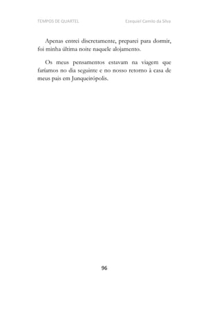 TEMPOS DE QUARTEL Ezequiel Camilo da Silva
96
Apenas entrei discretamente, preparei para dormir,
foi minha última noite naquele alojamento.
Os meus pensamentos estavam na viagem que
faríamos no dia seguinte e no nosso retorno à casa de
meus pais em Junqueirópolis.
 