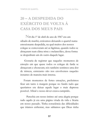 TEMPOS DE QUARTEL Ezequiel Camilo da Silva
97
20 A DESPEDIDA DO
EXÉRCITO DE VOLTA À
CASA DOS MEUS PAIS
No dia 1º de abril do ano de 1967 era um
sábado de manhã, estávamos deixando o quartel numa
emocionante despedida, na qual muitos dos nossos
colegas se comoveram até as lágrimas, quando todos se
abraçaram num clima triste e melancólico, dessa forma
se despediram um do outro daquele lugar.
Gostaria de registrar que naqueles momentos de
emoção em que quase todos os colegas de farda se
abraçavam e choravam; nós também sentimos uma dor
de tristeza, entretanto não nos envolvemos naqueles
instantes de maneira mais intensa.
Foram momentos de fortes emoções, preferimos
ficar um tanto à margem porque no fundo tudo que
queríamos era deixar aquele lugar o mais depressa
possível. Afinal o nosso dever estava cumprido.
Percebia em nosso íntimo até uma alegria porque
tudo aquilo já era uma página virada da vida e ficaria
em nosso passado. Tinha consciência das dificuldades
que iríamos enfrentar, mas sabíamos que Deus tinha
 