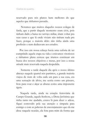TEMPOS DE QUARTEL Ezequiel Camilo da Silva
98
reservado para nós planos bem melhores do que
aqueles que tínhamos passado.
Notamos que muitos daqueles nossos colegas de
farda, que a partir daquele momento eram civis, pois
tinham dado a baixa no serviço miliar, iriam voltar pra
suas casas e que lá onde viviam não tinham nada pra
fazer, porque a maioria deles não tinha ainda uma
profissão e nem dedicavam aos estudos.
Por isso em nossa cabeça havia uma euforia de ter
cumprindo aquela etapa na vida e estávamos vitoriosos
e tínhamos plena certeza que iriamos continuar em
busca dos nossos objetivos e metas, por isso a nossa
atitude mais reservada naquela despedida.
Somente a tarde daquele dia após o nosso último
almoço naquele quartel nós partimos, a grande maioria
viajou de trem de volta cada um para a sua casa, era
uma sensação de alívio, me sentia como um pássaro,
livre para voar e alçar as alturas como uma imponente
águia.
Naquela tarde, ainda na estação ferroviária de
Campo Grande, aquela Senhora, a Dona Jerônima que
tinha tanto me ajudado, estava lá para dizer o adeus,
fiquei comovido pela sua atenção e simpatia para
comigo e com as palavras de encorajamento que ela me
disse naquela ocasião, ela fora para mim da forma que
 