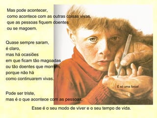 É só uma farpa!
Mas pode acontecer,
como acontece com as outras coisas vivas,
que as pessoas fiquem doentes
ou se magoem.
Quase sempre saram,
é claro,
mas há ocasiões
em que ficam tão magoadas
ou tão doentes que morrem,
porque não há
como continuarem vivas.
Pode ser triste,
mas é o que acontece com as pessoas.
Esse é o seu modo de viver e o seu tempo de vida.
 